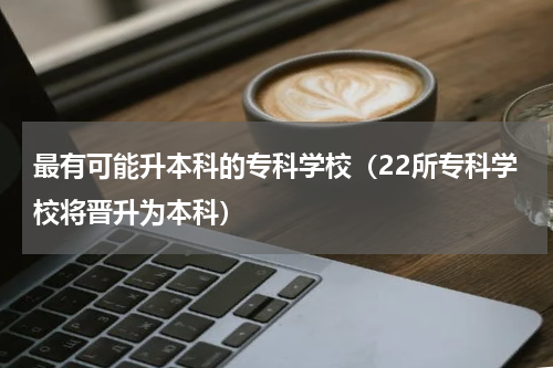 最有可能升本科的专科学校（22所专科学校将晋升为本科）