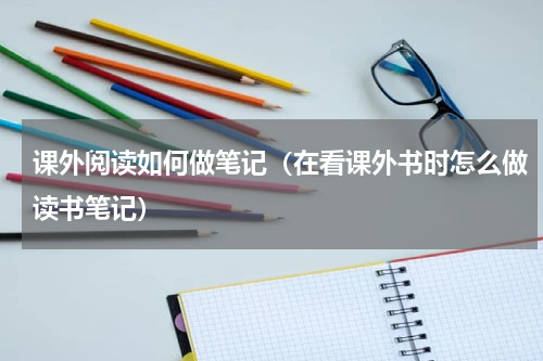 课外阅读如何做笔记（在看课外书时怎么做读书笔记）