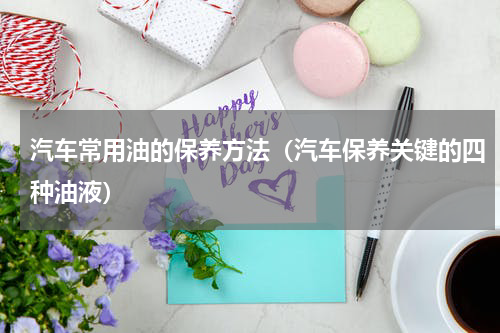 汽车常用油的保养方法（汽车保养关键的四种油液）