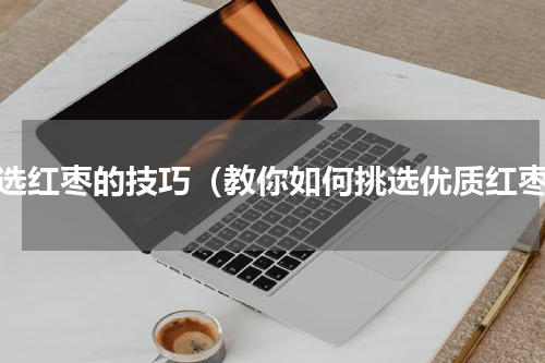 挑选红枣的技巧（教你如何挑选优质红枣）