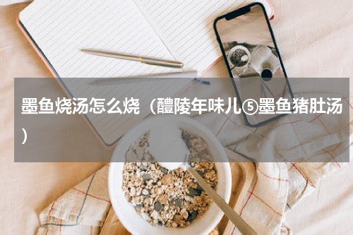 墨鱼烧汤怎么烧（醴陵年味儿⑤墨鱼猪肚汤）