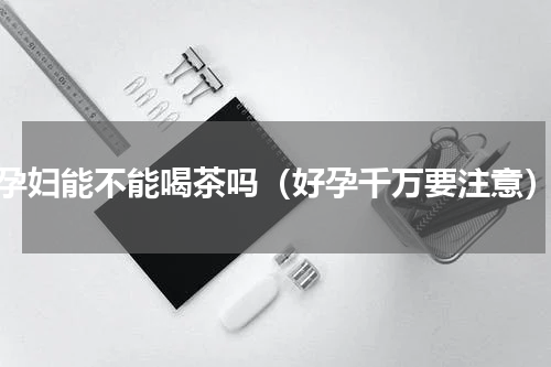 孕妇能不能喝茶吗（好孕千万要注意）