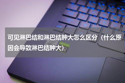 可见淋巴结和淋巴结肿大怎么区分（什么原因会导致淋巴结肿大）