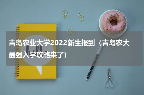 青岛农业大学2022新生报到（青岛农大最强入学攻略来了）
