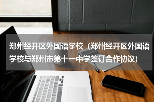 郑州经开区外国语学校（郑州经开区外国语学校与郑州市第十一中学签订合作协议）