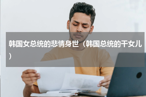 韩国女总统的悲情身世（韩国总统的干女儿）