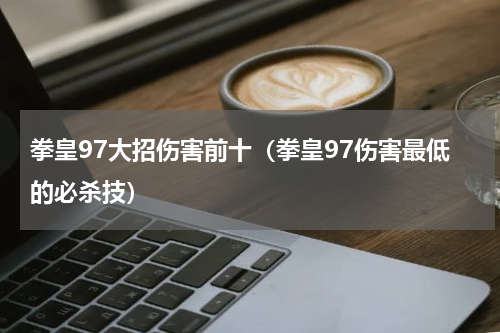 拳皇97大招伤害前十（拳皇97伤害最低的必杀技）