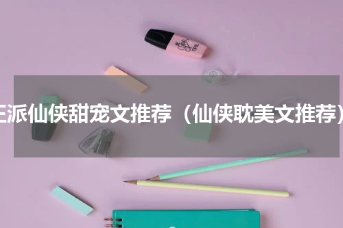 正派仙侠甜宠文推荐（仙侠耽美文推荐）