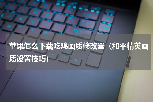 苹果怎么下载吃鸡画质修改器（和平精英画质设置技巧）