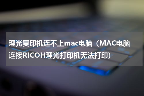 理光复印机连不上mac电脑（MAC电脑连接RICOH理光打印机无法打印）