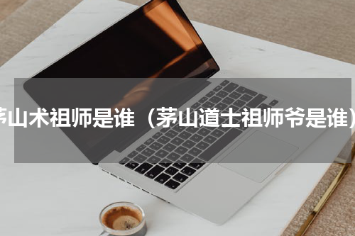 茅山术祖师是谁（茅山道士祖师爷是谁）
