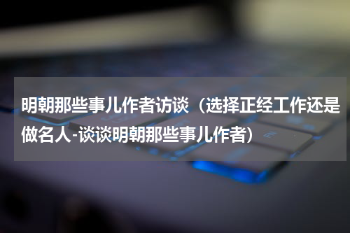 明朝那些事儿作者访谈（选择正经工作还是做名人-谈谈明朝那些事儿作者）