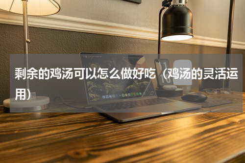 剩余的鸡汤可以怎么做好吃（鸡汤的灵活运用）