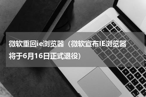 微软重回ie浏览器（微软宣布IE浏览器将于6月16日正式退役）
