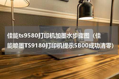 佳能ts9580打印机加墨水步骤图（佳能喷墨TS9180打印机提示5B00成功清零）