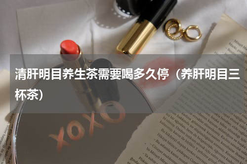 清肝明目养生茶需要喝多久停（养肝明目三杯茶）