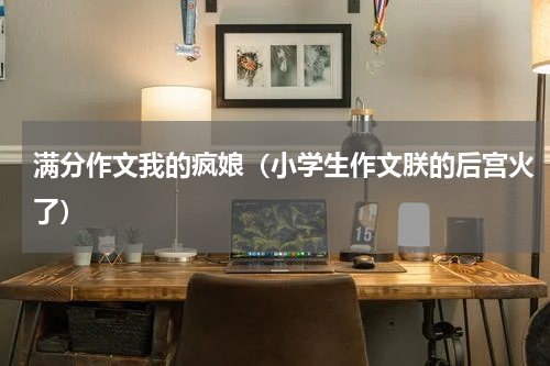满分作文我的疯娘（小学生作文朕的后宫火了）