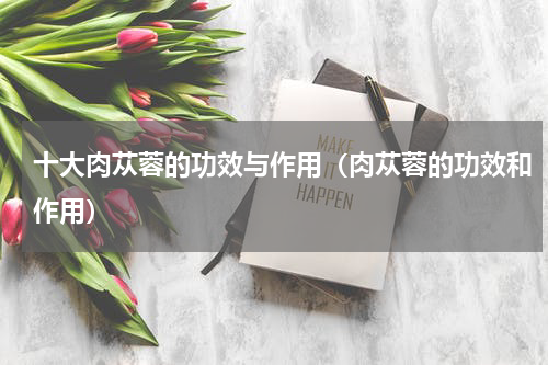 十大肉苁蓉的功效与作用（肉苁蓉的功效和作用）