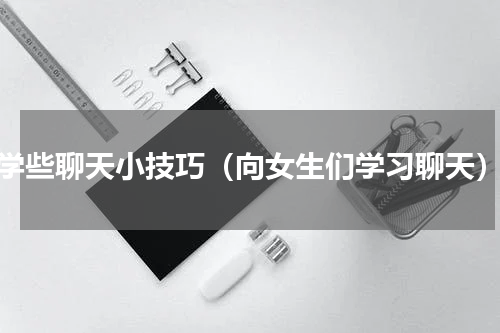 学些聊天小技巧（向女生们学习聊天）