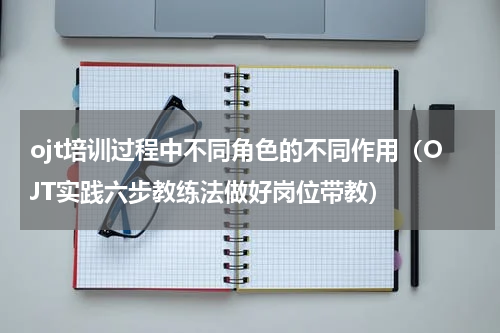 ojt培训过程中不同角色的不同作用（OJT实践六步教练法做好岗位带教）