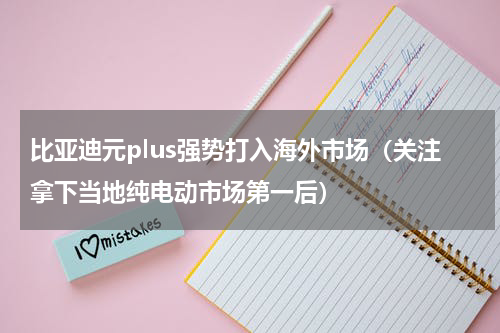 比亚迪元plus强势打入海外市场（关注拿下当地纯电动市场第一后）