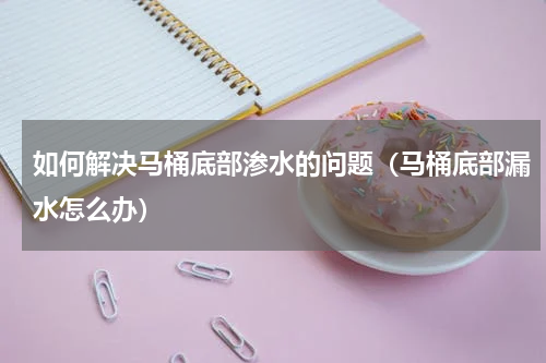 如何解决马桶底部渗水的问题（马桶底部漏水怎么办）