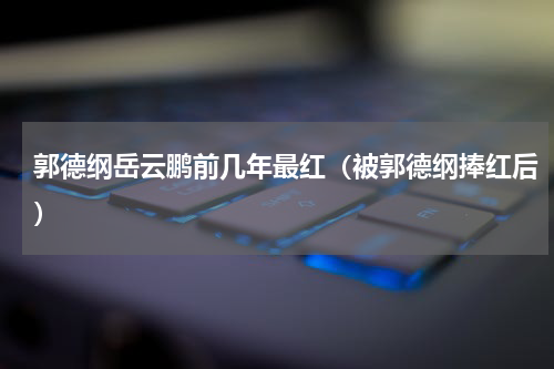 郭德纲岳云鹏前几年最红（被郭德纲捧红后）