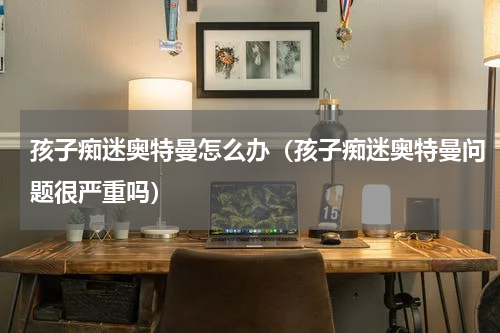 孩子痴迷奥特曼怎么办（孩子痴迷奥特曼问题很严重吗）