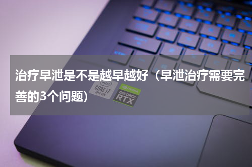 治疗早泄是不是越早越好（早泄治疗需要完善的3个问题）