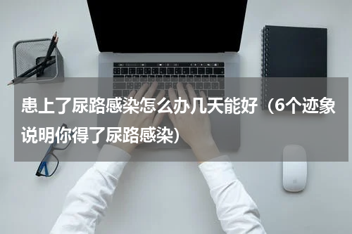 患上了尿路感染怎么办几天能好（6个迹象说明你得了尿路感染）