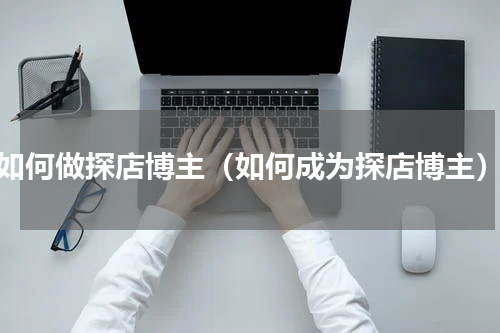 如何做探店博主（如何成为探店博主）