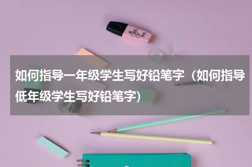 如何指导一年级学生写好铅笔字（如何指导低年级学生写好铅笔字）