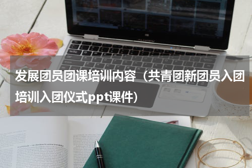 发展团员团课培训内容（共青团新团员入团培训入团仪式ppt课件）