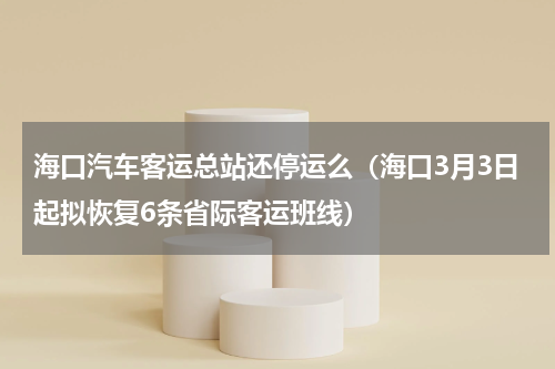 海口汽车客运总站还停运么（海口3月3日起拟恢复6条省际客运班线）