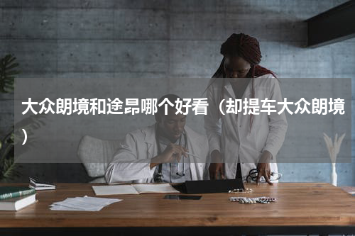 大众朗境和途昂哪个好看（却提车大众朗境）