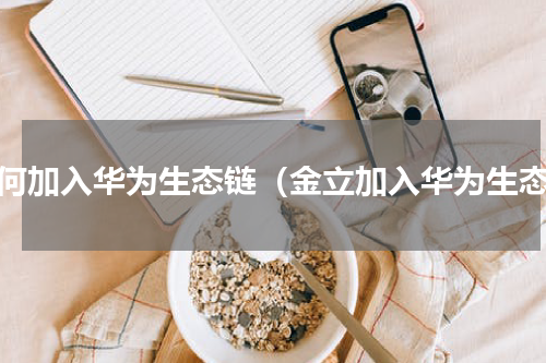 如何加入华为生态链（金立加入华为生态）