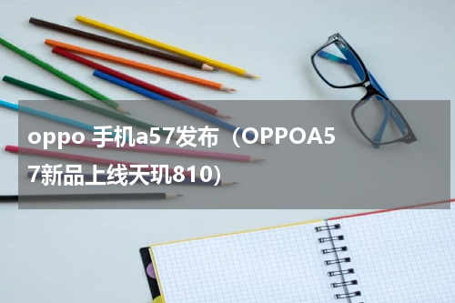oppo 手机a57发布（OPPOA57新品上线天玑810）