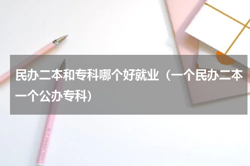 民办二本和专科哪个好就业（一个民办二本一个公办专科）