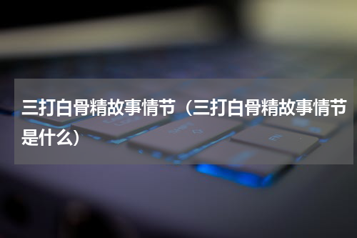 三打白骨精故事情节（三打白骨精故事情节是什么）