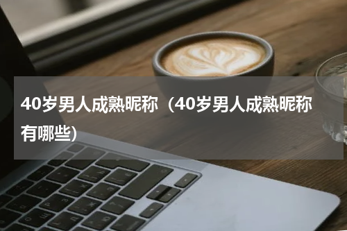 40岁男人成熟昵称（40岁男人成熟昵称有哪些）