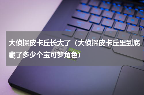 大侦探皮卡丘长大了（大侦探皮卡丘里到底藏了多少个宝可梦角色）