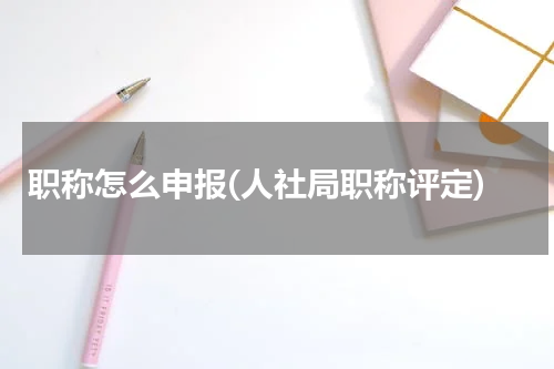 职称怎么申报(人社局职称评定)