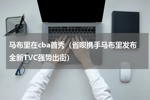 马布里在cba首秀（省呗携手马布里发布全新TVC强势出街）