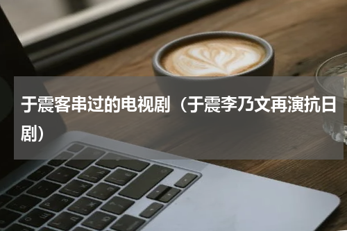 于震客串过的电视剧（于震李乃文再演抗日剧）