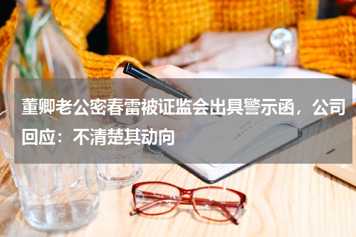 董卿老公密春雷被证监会出具警示函，公司回应：不清楚其动向