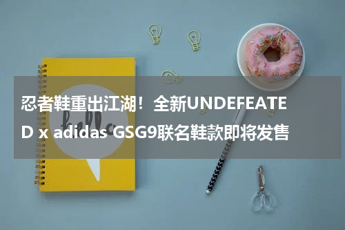 忍者鞋重出江湖！全新UNDEFEATED x adidas GSG9联名鞋款即将发售