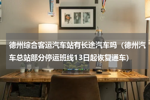 德州综合客运汽车站有长途汽车吗（德州汽车总站部分停运班线13日起恢复通车）
