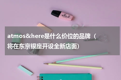 atmos&here是什么价位的品牌（将在东京银座开设全新店面）