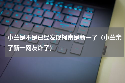 小兰是不是已经发现柯南是新一了（小兰亲了新一网友炸了）