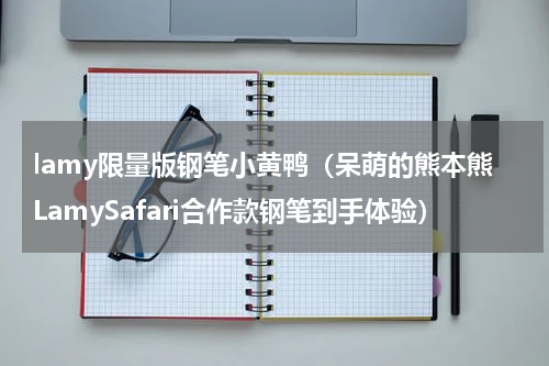 lamy限量版钢笔小黄鸭（呆萌的熊本熊LamySafari合作款钢笔到手体验）